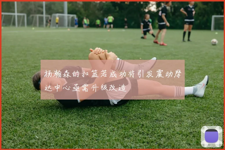 杨瀚森的扣篮若成功将引发震动摩达中心亟需升级改造