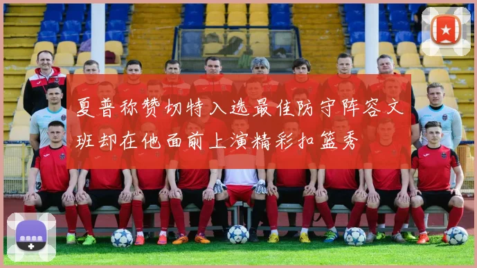 夏普称赞切特入选最佳防守阵容文班却在他面前上演精彩扣篮秀