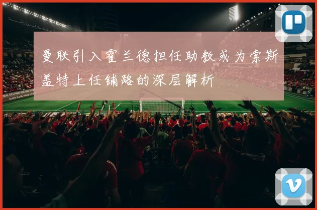 曼联引入霍兰德担任助教或为索斯盖特上任铺路的深层解析