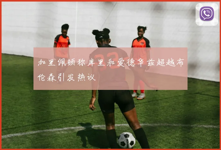 加里佩顿称库里和爱德华兹超越布伦森引发热议
