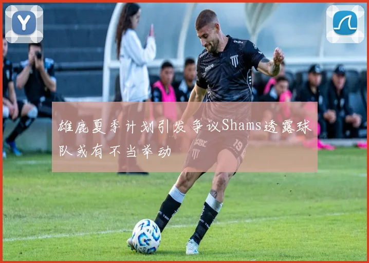 雄鹿夏季计划引发争议Shams透露球队或有不当举动