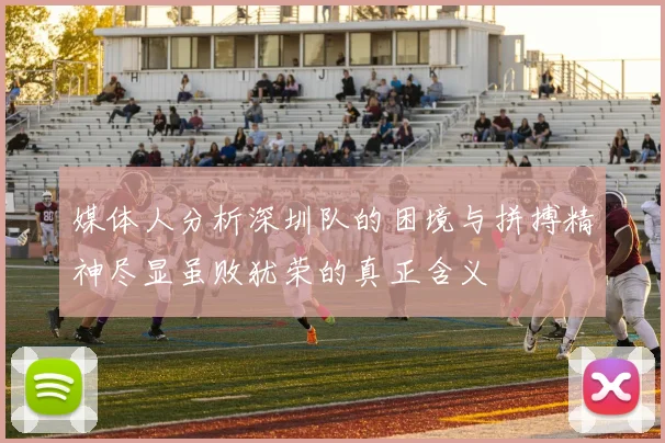 媒体人分析深圳队的困境与拼搏精神尽显虽败犹荣的真正含义