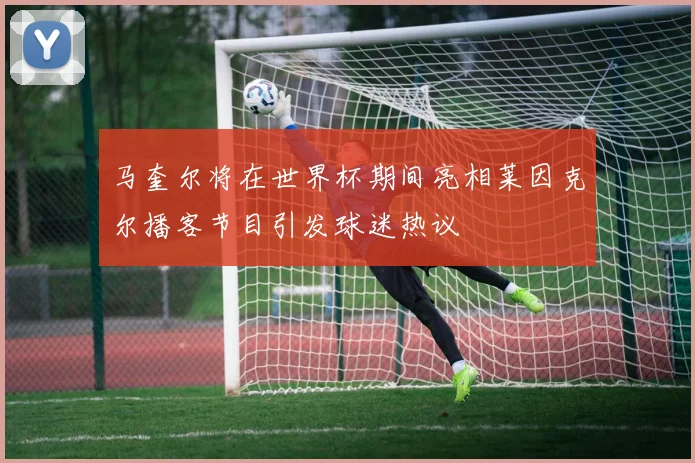 马奎尔将在世界杯期间亮相莱因克尔播客节目引发球迷热议