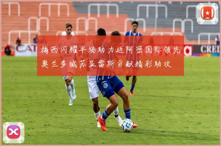 梅西闪耀半场助力迈阿密国际领先奥兰多城苏亚雷斯贡献精彩助攻