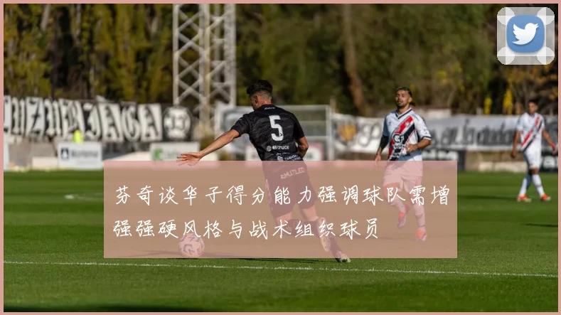芬奇谈华子得分能力强调球队需增强强硬风格与战术组织球员